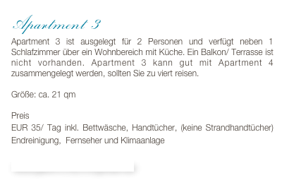Apartment 3
Apartment 3 ist ausgelegt für 2 Personen und verfügt neben 1 Schlafzimmer über ein Wohnbereich mit Küche. Ein Balkon/ Terrasse ist nicht vorhanden. Apartment 3 kann gut mit Apartment 4 zusammengelegt werden, sollten Sie zu viert reisen. 

Größe: ca. 21 qm

Preis 
EUR 35/ Tag inkl. Bettwäsche, Handtücher, (keine Strandhandtücher) Endreinigung,  Fernseher und Klimaanlage

Bildergalerie & Buchungskalender