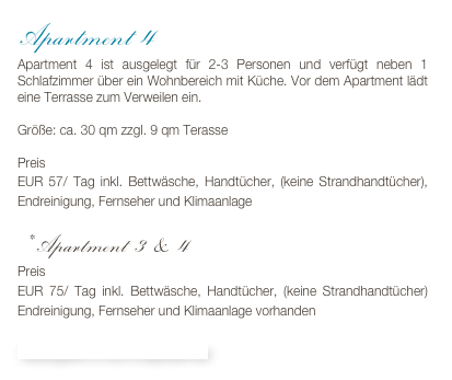 Apartment 4
Apartment 4 ist ausgelegt für 2-3 Personen und verfügt neben 1 Schlafzimmer über ein Wohnbereich mit Küche. Vor dem Apartment lädt eine Terrasse zum Verweilen ein.

Größe: ca. 30 qm zzgl. 9 qm Terasse

Preis 
EUR 57/ Tag inkl. Bettwäsche, Handtücher, (keine Strandhandtücher), Endreinigung, Fernseher und Klimaanlage

* Apartment 3 & 4
Preis
EUR 75/ Tag inkl. Bettwäsche, Handtücher, (keine Strandhandtücher) Endreinigung, Fernseher und Klimaanlage vorhanden

Bildergalerie & Buchungskalender