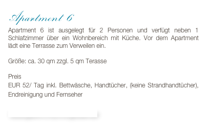 Apartment 6
Apartment 6 ist ausgelegt für 2 Personen und verfügt neben 1 Schlafzimmer über ein Wohnbereich mit Küche. Vor dem Apartment lädt eine Terrasse zum Verweilen ein.

Größe: ca. 30 qm zzgl. 5 qm Terasse

Preis 
EUR 52/ Tag inkl. Bettwäsche, Handtücher, (keine Strandhandtücher), Endreinigung und Fernseher

Bildergalerie & Buchungskalender