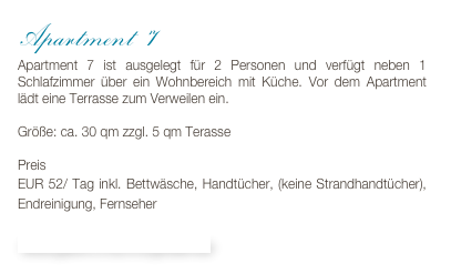 Apartment 7 
Apartment 7 ist ausgelegt für 2 Personen und verfügt neben 1 Schlafzimmer über ein Wohnbereich mit Küche. Vor dem Apartment lädt eine Terrasse zum Verweilen ein.

Größe: ca. 30 qm zzgl. 5 qm Terasse

Preis 
EUR 52/ Tag inkl. Bettwäsche, Handtücher, (keine Strandhandtücher), Endreinigung, Fernseher

Bildergalerie & Buchungskalender