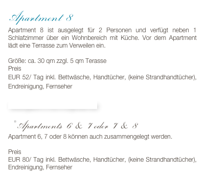 Apartment 8
Apartment 8 ist ausgelegt für 2 Personen und verfügt neben 1 Schlafzimmer über ein Wohnbereich mit Küche. Vor dem Apartment lädt eine Terrasse zum Verweilen ein.

Größe: ca. 30 qm zzgl. 5 qm Terasse
Preis 
EUR 52/ Tag inkl. Bettwäsche, Handtücher, (keine Strandhandtücher), Endreinigung, Fernseher

Bildergalerie & Buchungskalender

* Apartments 6 & 7 oder 7 & 8
Apartment 6, 7 oder 8 können auch zusammengelegt werden. 

Preis
EUR 80/ Tag inkl. Bettwäsche, Handtücher, (keine Strandhandtücher), Endreinigung, Fernseher 