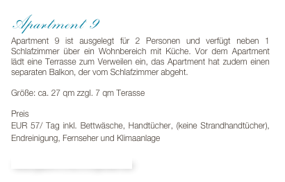 Apartment 9
Apartment 9 ist ausgelegt für 2 Personen und verfügt neben 1 Schlafzimmer über ein Wohnbereich mit Küche. Vor dem Apartment lädt eine Terrasse zum Verweilen ein, das Apartment hat zudem einen separaten Balkon, der vom Schlafzimmer abgeht. 

Größe: ca. 27 qm zzgl. 7 qm Terasse

Preis 
EUR 57/ Tag inkl. Bettwäsche, Handtücher, (keine Strandhandtücher), Endreinigung, Fernseher und Klimaanlage

Bildergalerie & Buchungskalender