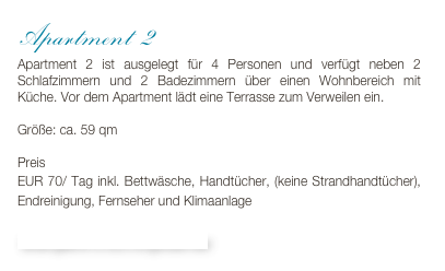 Apartment 2
Apartment 2 ist ausgelegt für 4 Personen und verfügt neben 2 Schlafzimmern und 2 Badezimmern über einen Wohnbereich mit Küche. Vor dem Apartment lädt eine Terrasse zum Verweilen ein.

Größe: ca. 59 qm

Preis 
EUR 70/ Tag inkl. Bettwäsche, Handtücher, (keine Strandhandtücher), Endreinigung, Fernseher und Klimaanlage

Bildergalerie & Buchungskalender