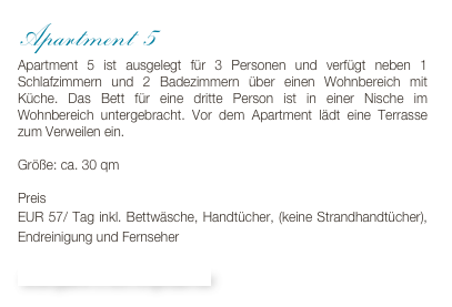 Apartment 5
Apartment 5 ist ausgelegt für 3 Personen und verfügt neben 1 Schlafzimmern und 2 Badezimmern über einen Wohnbereich mit Küche. Das Bett für eine dritte Person ist in einer Nische im Wohnbereich untergebracht. Vor dem Apartment lädt eine Terrasse zum Verweilen ein.

Größe: ca. 30 qm

Preis 
EUR 57/ Tag inkl. Bettwäsche, Handtücher, (keine Strandhandtücher), Endreinigung und Fernseher

Bildergalerie & Buchungskalender