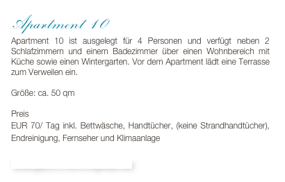Apartment 10
Apartment 10 ist ausgelegt für 4 Personen und verfügt neben 2 Schlafzimmern und einem Badezimmer über einen Wohnbereich mit Küche sowie einen Wintergarten. Vor dem Apartment lädt eine Terrasse zum Verweilen ein.

Größe: ca. 50 qm

Preis 
EUR 70/ Tag inkl. Bettwäsche, Handtücher, (keine Strandhandtücher), Endreinigung, Fernseher und Klimaanlage

Bildergalerie & Buchungskalender